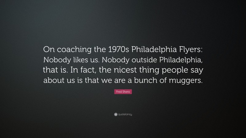 Fred Shero Quote: “On coaching the 1970s Philadelphia Flyers: Nobody likes us. Nobody outside Philadelphia, that is. In fact, the nicest thing people say about us is that we are a bunch of muggers.”