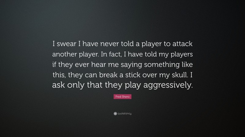 Fred Shero Quote: “I swear I have never told a player to attack another player. In fact, I have told my players if they ever hear me saying something like this, they can break a stick over my skull. I ask only that they play aggressively.”