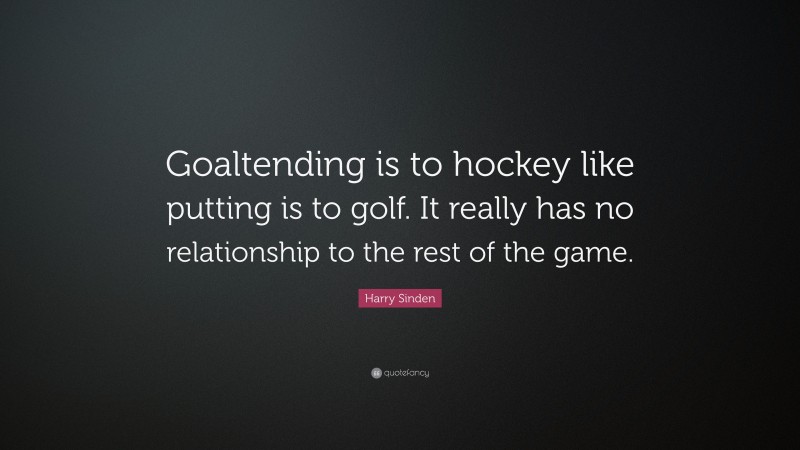 Harry Sinden Quote: “Goaltending is to hockey like putting is to golf. It really has no relationship to the rest of the game.”