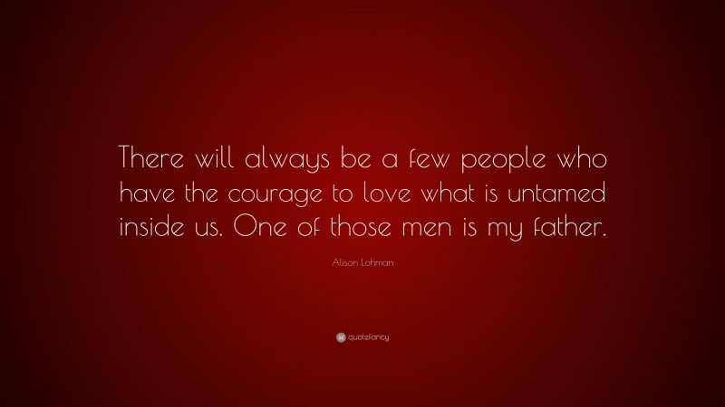 Alison Lohman Quote: “There will always be a few people who have the courage to love what is untamed inside us. One of those men is my father.”