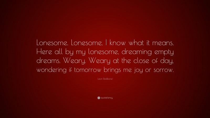 Leon Redbone Quote: “Lonesome. Lonesome. I know what it means. Here all by my lonesome, dreaming empty dreams. Weary. Weary at the close of day, wondering if tomorrow brings me joy or sorrow.”