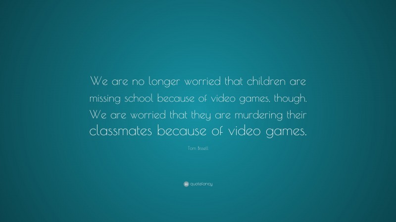 Tom Bissell Quote: “We are no longer worried that children are missing school because of video games, though. We are worried that they are murdering their classmates because of video games.”