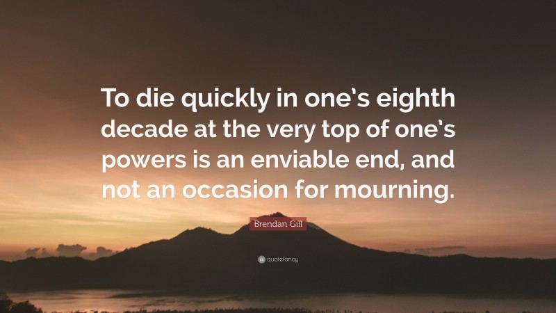 Brendan Gill Quote: “To die quickly in one’s eighth decade at the very top of one’s powers is an enviable end, and not an occasion for mourning.”