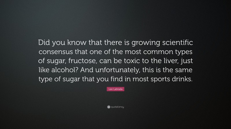 Lee Labrada Quote: “Did you know that there is growing scientific consensus that one of the most common types of sugar, fructose, can be toxic to the liver, just like alcohol? And unfortunately, this is the same type of sugar that you find in most sports drinks.”