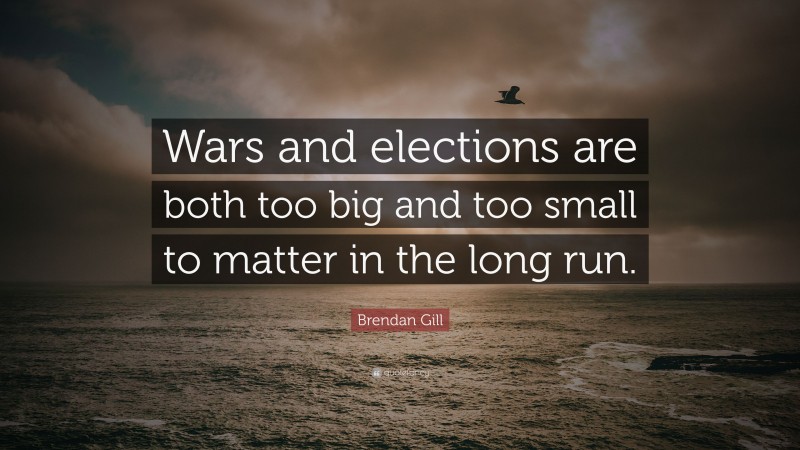 Brendan Gill Quote: “Wars and elections are both too big and too small to matter in the long run.”