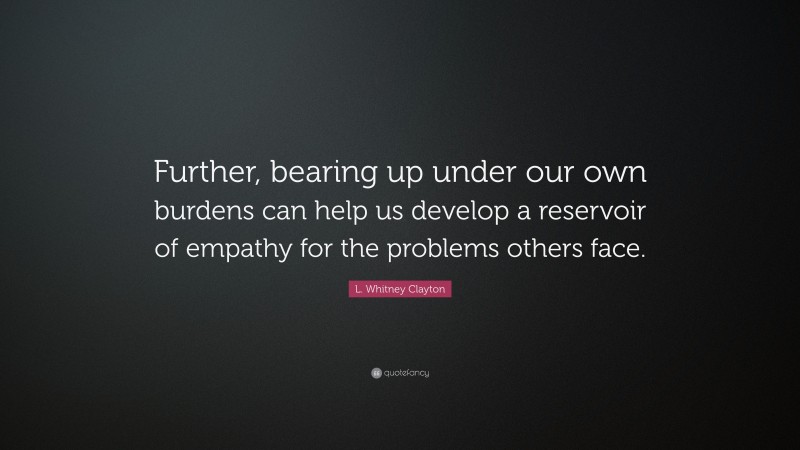 L. Whitney Clayton Quote: “Further, bearing up under our own burdens can help us develop a reservoir of empathy for the problems others face.”