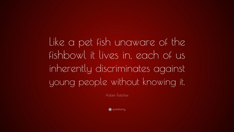 Adam Fletcher Quote: “Like a pet fish unaware of the fishbowl it lives in, each of us inherently discriminates against young people without knowing it.”