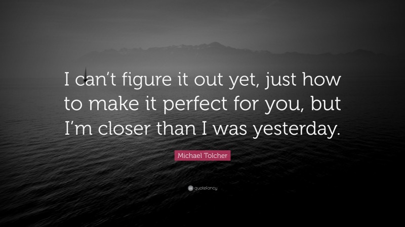 Michael Tolcher Quote: “I can’t figure it out yet, just how to make it perfect for you, but I’m closer than I was yesterday.”