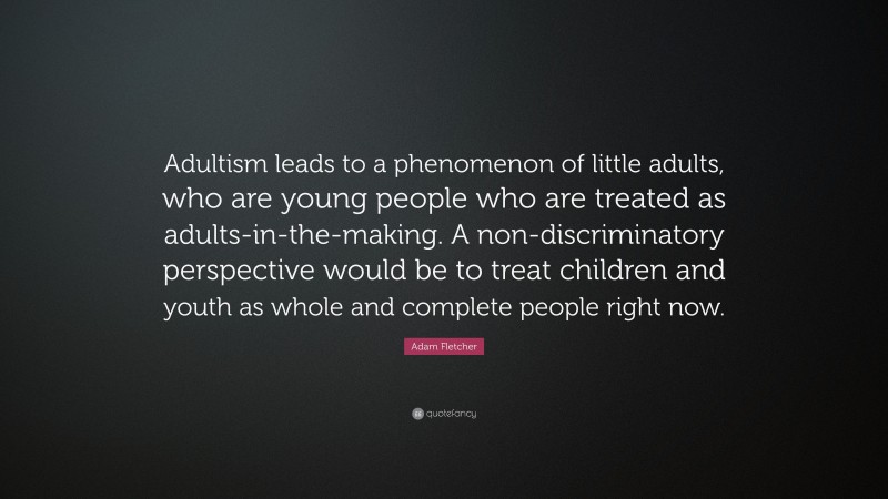 Adam Fletcher Quote: “Adultism leads to a phenomenon of little adults, who are young people who are treated as adults-in-the-making. A non-discriminatory perspective would be to treat children and youth as whole and complete people right now.”
