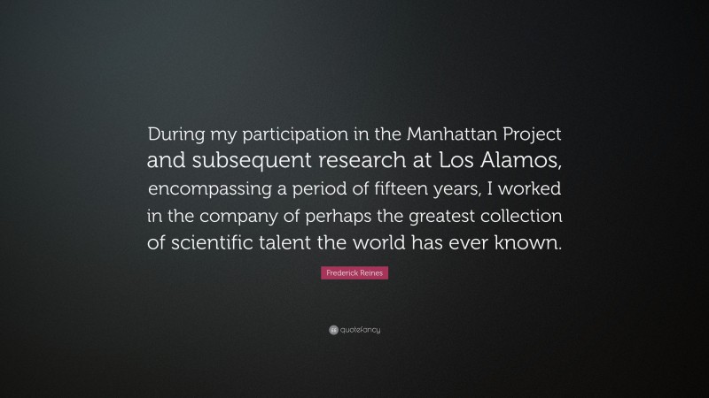 Frederick Reines Quote: “During my participation in the Manhattan Project and subsequent research at Los Alamos, encompassing a period of fifteen years, I worked in the company of perhaps the greatest collection of scientific talent the world has ever known.”