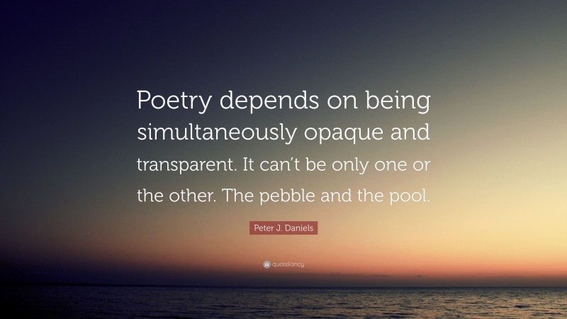 Peter J. Daniels Quote: “Poetry depends on being simultaneously opaque and transparent. It can’t be only one or the other. The pebble and the pool.”