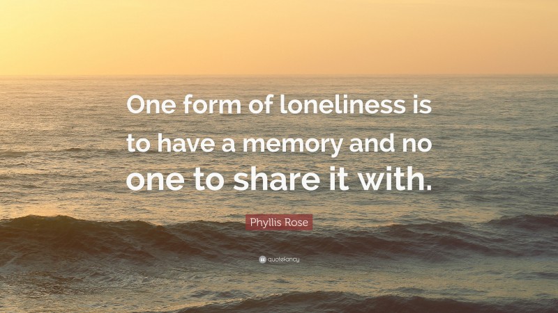 Phyllis Rose Quote: “One form of loneliness is to have a memory and no one to share it with.”