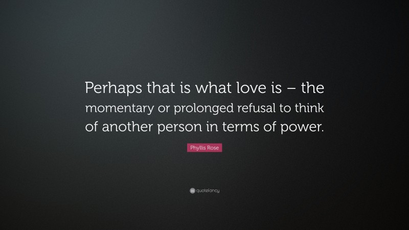 Phyllis Rose Quote: “Perhaps that is what love is – the momentary or prolonged refusal to think of another person in terms of power.”
