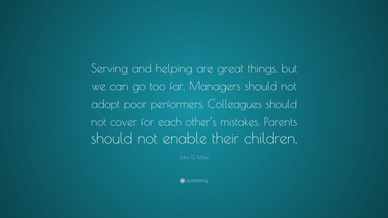 John G. Miller Quote: “Serving and helping are great things, but we can go too far. Managers should not adopt poor performers. Colleagues should not cover for each other’s mistakes. Parents should not enable their children.”