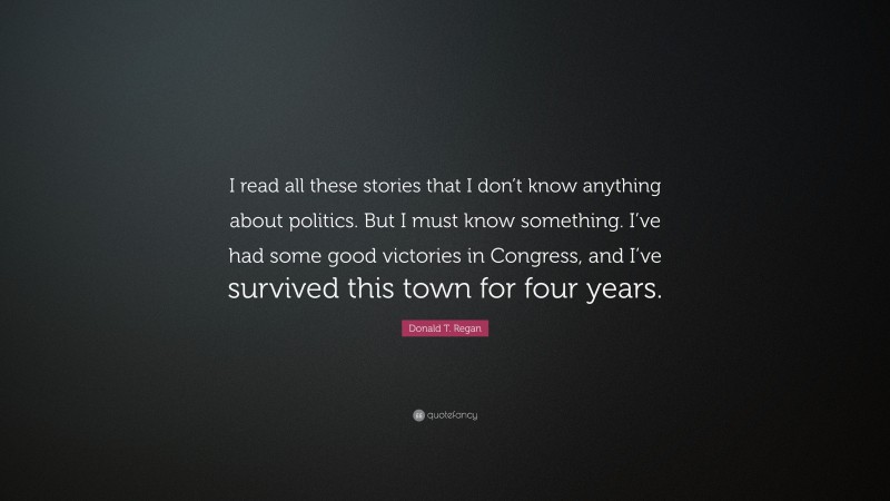 Donald T. Regan Quote: “I read all these stories that I don’t know anything about politics. But I must know something. I’ve had some good victories in Congress, and I’ve survived this town for four years.”