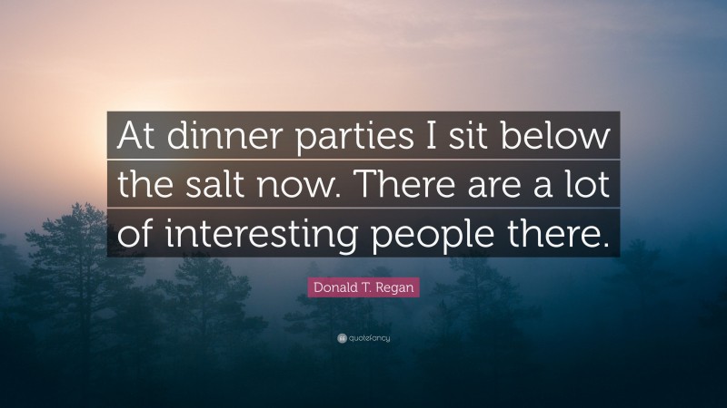 Donald T. Regan Quote: “At dinner parties I sit below the salt now. There are a lot of interesting people there.”