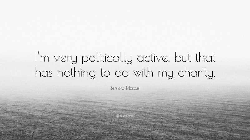 Bernard Marcus Quote: “I’m very politically active, but that has nothing to do with my charity.”