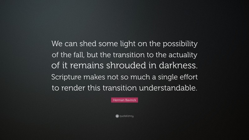 Herman Bavinck Quote: “We can shed some light on the possibility of the fall, but the transition to the actuality of it remains shrouded in darkness. Scripture makes not so much a single effort to render this transition understandable.”