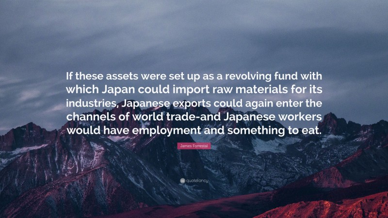 James Forrestal Quote: “If these assets were set up as a revolving fund with which Japan could import raw materials for its industries, Japanese exports could again enter the channels of world trade-and Japanese workers would have employment and something to eat.”