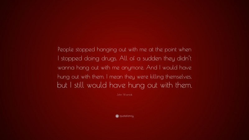 John Wozniak Quote: “People stopped hanging out with me at the point when I stopped doing drugs. All of a sudden they didn’t wanna hang out with me anymore. And I would have hung out with them. I mean they were killing themselves, but I still would have hung out with them.”