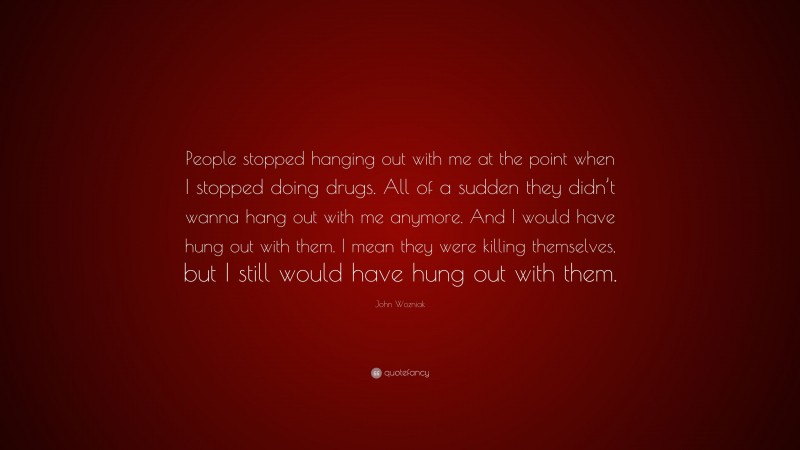 John Wozniak Quote: “People stopped hanging out with me at the point when I stopped doing drugs. All of a sudden they didn’t wanna hang out with me anymore. And I would have hung out with them. I mean they were killing themselves, but I still would have hung out with them.”