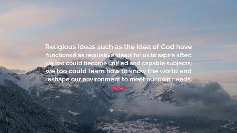 Don Cupitt Quote: “Religious ideas such as the idea of God have functioned as regulative ideals for us to aspire after: we too could become unified and capable subjects; we too could learn how to know the world and reshape our environment to meet our own needs.”