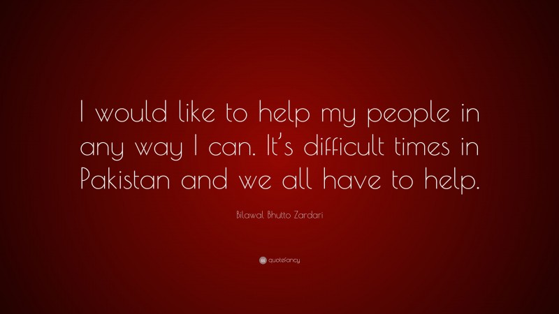 Bilawal Bhutto Zardari Quote: “I would like to help my people in any way I can. It’s difficult times in Pakistan and we all have to help.”