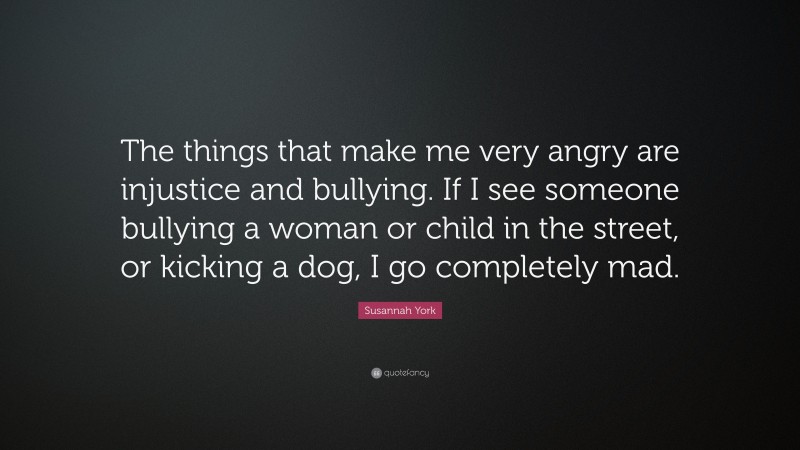 Susannah York Quote: “The things that make me very angry are injustice and bullying. If I see someone bullying a woman or child in the street, or kicking a dog, I go completely mad.”