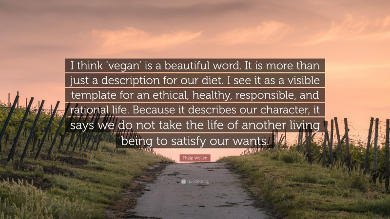 Philip Wollen Quote: “I think ‘vegan’ is a beautiful word. It is more than just a description for our diet. I see it as a visible template for an ethical, healthy, responsible, and rational life. Because it describes our character, it says we do not take the life of another living being to satisfy our wants.”