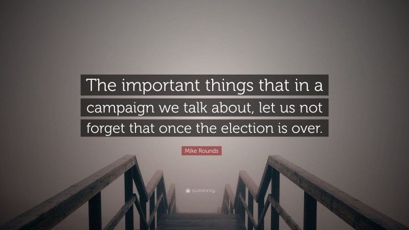 Mike Rounds Quote: “The important things that in a campaign we talk about, let us not forget that once the election is over.”