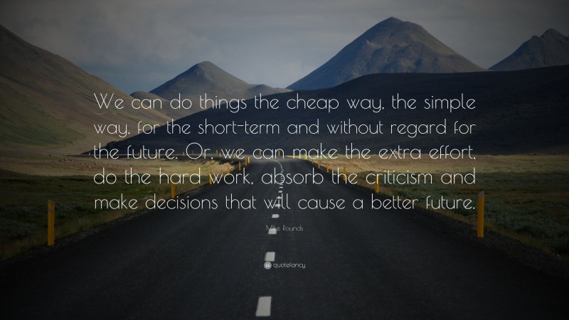 Mike Rounds Quote: “We can do things the cheap way, the simple way, for the short-term and without regard for the future. Or, we can make the extra effort, do the hard work, absorb the criticism and make decisions that will cause a better future.”