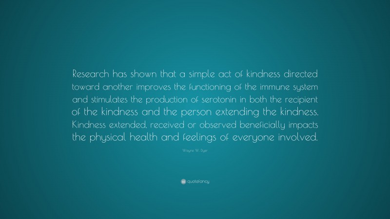 Wayne W. Dyer Quote: “Research has shown that a simple act of kindness directed toward another improves the functioning of the immune system and stimulates the production of serotonin in both the recipient of the kindness and the person extending the kindness. Kindness extended, received or observed beneficially impacts the physical health and feelings of everyone involved.”