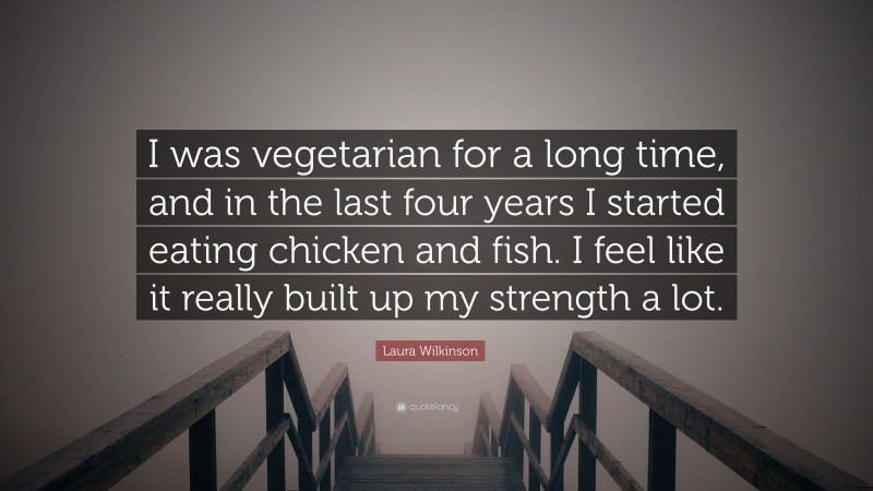 Laura Wilkinson Quote: “I was vegetarian for a long time, and in the last four years I started eating chicken and fish. I feel like it really built up my strength a lot.”
