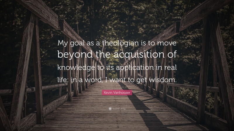 Kevin Vanhoozer Quote: “My goal as a theologian is to move beyond the acquisition of knowledge to its application in real life: in a word, I want to get wisdom.”