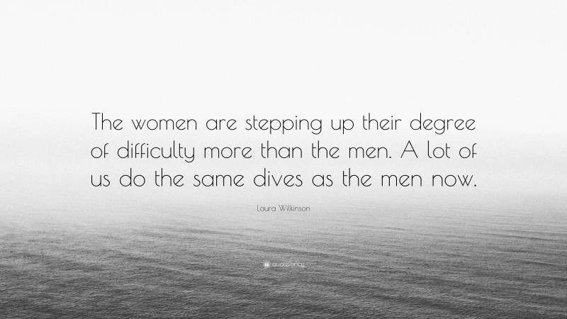 Laura Wilkinson Quote: “The women are stepping up their degree of difficulty more than the men. A lot of us do the same dives as the men now.”