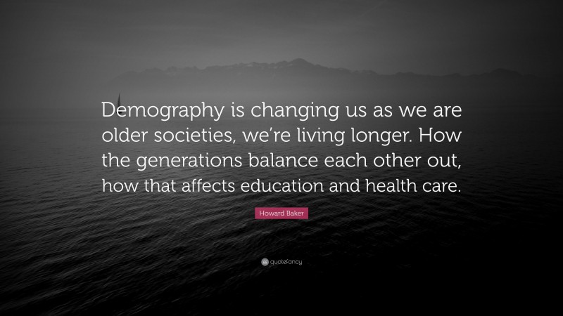 Howard Baker Quote: “Demography is changing us as we are older societies, we’re living longer. How the generations balance each other out, how that affects education and health care.”