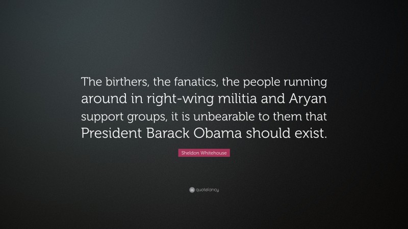 Sheldon Whitehouse Quote: “The birthers, the fanatics, the people running around in right-wing militia and Aryan support groups, it is unbearable to them that President Barack Obama should exist.”