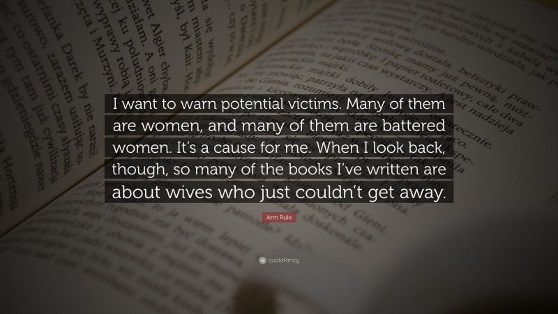 Ann Rule Quote: “I want to warn potential victims. Many of them are women, and many of them are battered women. It’s a cause for me. When I look back, though, so many of the books I’ve written are about wives who just couldn’t get away.”