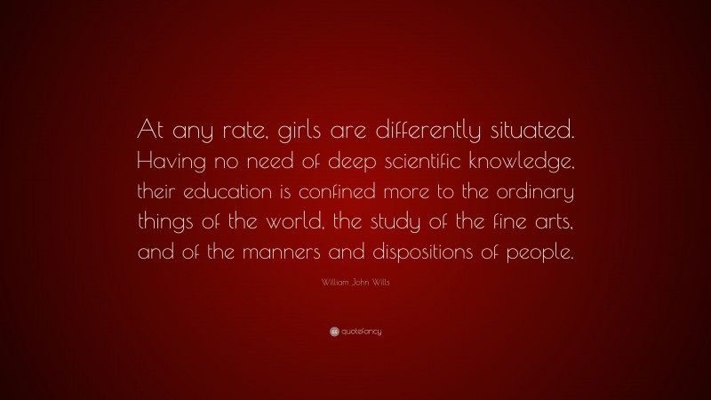 William John Wills Quote: “At any rate, girls are differently situated. Having no need of deep scientific knowledge, their education is confined more to the ordinary things of the world, the study of the fine arts, and of the manners and dispositions of people.”