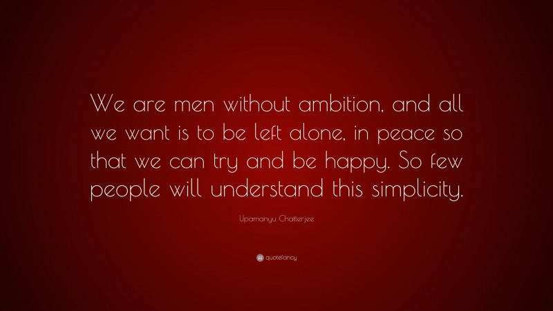 Upamanyu Chatterjee Quote: “We are men without ambition, and all we want is to be left alone, in peace so that we can try and be happy. So few people will understand this simplicity.”