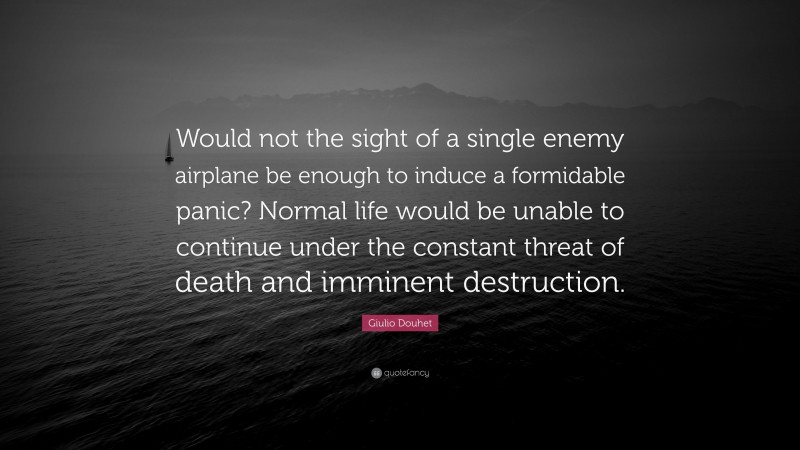Giulio Douhet Quote: “Would not the sight of a single enemy airplane be enough to induce a formidable panic? Normal life would be unable to continue under the constant threat of death and imminent destruction.”
