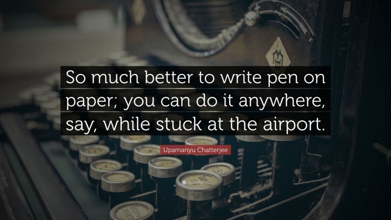 Upamanyu Chatterjee Quote: “So much better to write pen on paper; you can do it anywhere, say, while stuck at the airport.”