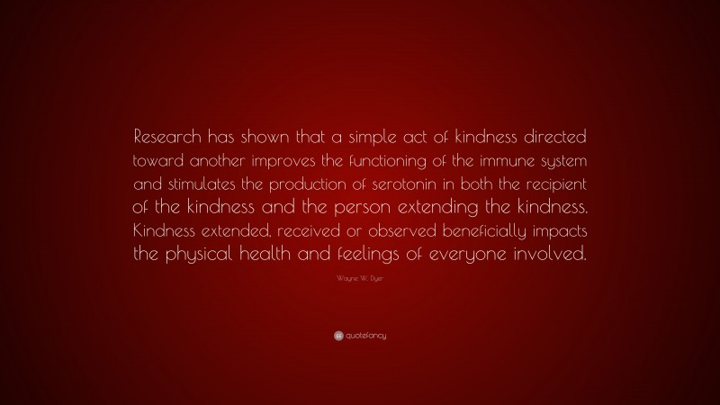Wayne W. Dyer Quote: “Research has shown that a simple act of kindness directed toward another improves the functioning of the immune system and stimulates the production of serotonin in both the recipient of the kindness and the person extending the kindness. Kindness extended, received or observed beneficially impacts the physical health and feelings of everyone involved.”