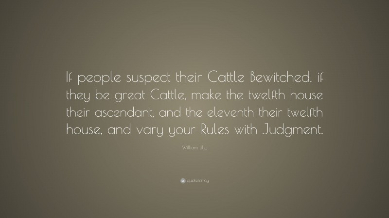 William Lilly Quote: “If people suspect their Cattle Bewitched, if they be great Cattle, make the twelfth house their ascendant, and the eleventh their twelfth house, and vary your Rules with Judgment.”
