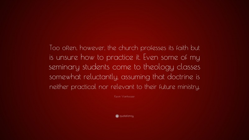 Kevin Vanhoozer Quote: “Too often, however, the church professes its faith but is unsure how to practice it. Even some of my seminary students come to theology classes somewhat reluctantly, assuming that doctrine is neither practical nor relevant to their future ministry.”