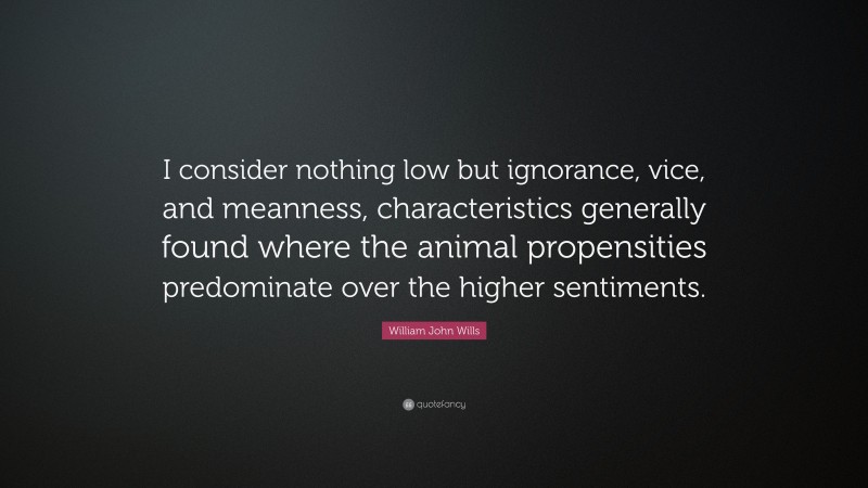 William John Wills Quote: “I consider nothing low but ignorance, vice, and meanness, characteristics generally found where the animal propensities predominate over the higher sentiments.”