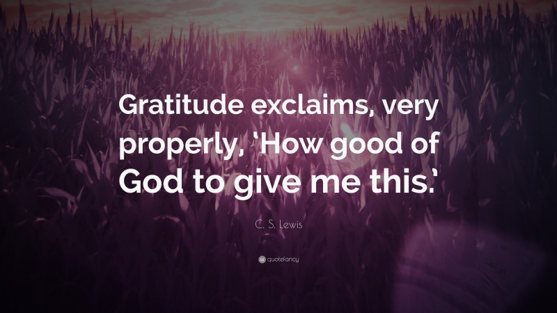 C. S. Lewis Quote: “Gratitude exclaims, very properly, ‘How good of God to give me this.’”