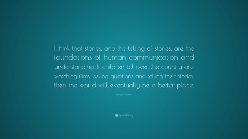 Beeban Kidron Quote: “I think that stories, and the telling of stories, are the foundations of human communication and understanding. If children all over the country are watching films, asking questions and telling their stories, then the world will eventually be a better place.”