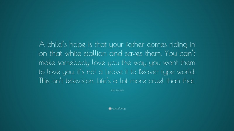 Jake Roberts Quote: “A child’s hope is that your father comes riding in on that white stallion and saves them. You can’t make somebody love you the way you want them to love you, it’s not a Leave it to Beaver type world. This isn’t television. Life’s a lot more cruel than that.”