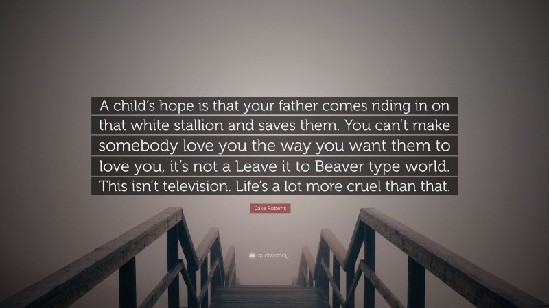 Jake Roberts Quote: “A child’s hope is that your father comes riding in on that white stallion and saves them. You can’t make somebody love you the way you want them to love you, it’s not a Leave it to Beaver type world. This isn’t television. Life’s a lot more cruel than that.”
